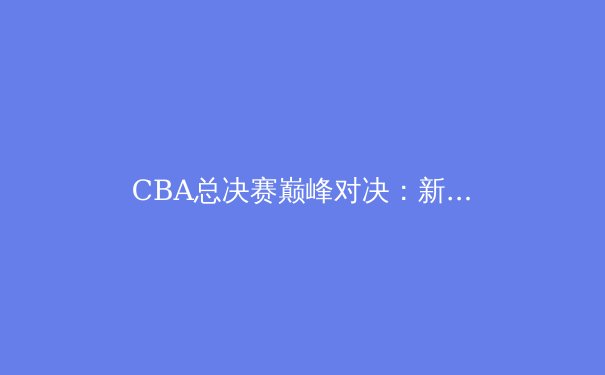 CBA总决赛巅峰对决：新生代球员如何改写中国篮球格局 - 2